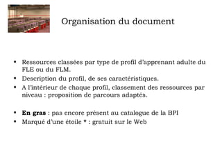 Organisation du document 
• Ressources classées par type de profil d’apprenant adulte du 
FLE ou du FLM. 
• Description du profil, de ses caractéristiques. 
• A l’intérieur de chaque profil, classement des ressources par 
niveau : proposition de parcours adaptés. 
• En gras : pas encore présent au catalogue de la BPI 
• Marqué d’une étoile * : gratuit sur le Web 
 