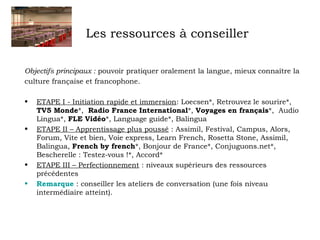 Les ressources à conseiller 
Objectifs principaux : pouvoir pratiquer oralement la langue, mieux connaître la 
culture française et francophone. 
• ETAPE I - Initiation rapide et immersion: Loecsen*, Retrouvez le sourire*, 
TV5 Monde*, Radio France International*, Voyages en français*, Audio 
Lingua*, FLE Vidéo*, Language guide*, Balingua 
• ETAPE II – Apprentissage plus poussé : Assimil, Festival, Campus, Alors, 
Forum, Vite et bien, Voie express, Learn French, Rosetta Stone, Assimil, 
Balingua, French by french*, Bonjour de France*, Conjuguons.net*, 
Bescherelle : Testez-vous !*, Accord* 
• ETAPE III – Perfectionnement : niveaux supérieurs des ressources 
précédentes 
• Remarque : conseiller les ateliers de conversation (une fois niveau 
intermédiaire atteint). 
 