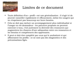 Limites de ce document 
• Toute définition d’un « profil » est une généralisation : il s’agit ici de 
pouvoir conseiller rapidement et efficacement, même les usagers qui 
ne s’expriment pas beaucoup sur leurs besoins. 
• Cela ne doit pas exclure un accompagnement plus individualisé si 
l’usager en est demandeur : les parcours proposés ne peuvent 
convenir à tous, c’est justement la diversité des ressources qui 
augmentera les chances d’une adéquation entre ces ressources et 
les besoins et compétences des apprenants. 
• Il peut et doit être complété par ceux qui le souhaitent et qui 
affineraient les profils : ce ne sont pas des diagnostics et des 
préconisations figés. 
