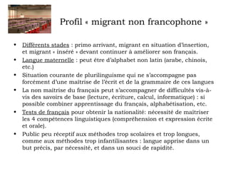 Profil « migrant non francophone » 
• Différents stades : primo arrivant, migrant en situation d’insertion, 
et migrant « inséré » devant continuer à améliorer son français. 
• Langue maternelle : peut être d’alphabet non latin (arabe, chinois, 
etc.) 
• Situation courante de plurilinguisme qui ne s’accompagne pas 
forcément d’une maîtrise de l’écrit et de la grammaire de ces langues 
• La non maîtrise du français peut s’accompagner de difficultés vis-à-vis 
des savoirs de base (lecture, écriture, calcul, informatique) : si 
possible combiner apprentissage du français, alphabétisation, etc. 
• Tests de français pour obtenir la nationalité: nécessité de maîtriser 
les 4 compétences linguistiques (compréhension et expression écrite 
et orale). 
• Public peu réceptif aux méthodes trop scolaires et trop longues, 
comme aux méthodes trop infantilisantes : langue apprise dans un 
but précis, par nécessité, et dans un souci de rapidité. 
 