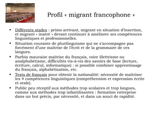 Profil « migrant francophone » 
• Différents stades : primo arrivant, migrant en situation d’insertion, 
et migrant « inséré » devant continuer à améliorer ses compétences 
linguistiques et professionnelles. 
• Situation courante de plurilinguisme qui ne s’accompagne pas 
forcément d’une maîtrise de l’écrit et de la grammaire de ces 
langues. 
• Parfois mauvaise maîtrise du français, voire illettrisme ou 
analphabétisme, difficultés vis-à-vis des savoirs de base (lecture, 
écriture, calcul, informatique) : si possible combiner apprentissage 
du français, alphabétisation, etc. 
• Tests de français pour obtenir la nationalité: nécessité de maîtriser 
les 4 compétences linguistiques (compréhension et expression écrite 
et orale). 
• Public peu réceptif aux méthodes trop scolaires et trop longues, 
comme aux méthodes trop infantilisantes : formation entreprise 
dans un but précis, par nécessité, et dans un souci de rapidité. 
 