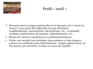 Profil « natif » 
• Personne dont la langue maternelle est le français, né et vivant en 
France, mais ayant des difficultés de type illettrisme, 
analphabétisme, innumérisme, illectronisme, etc. : si possible 
combiner amélioration du français, alphabétisation, etc. 
• Besoin de s’insérer socialement et professionnellement. 
• Public peu réceptif aux méthodes trop scolaires et trop longues, 
comme aux méthodes trop infantilisantes : langue apprise dans un 
but précis, par nécessité, et dans un souci de rapidité. 
 