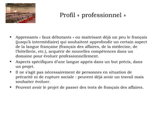 Profil « professionnel » 
• Apprenants « faux débutants » ou maîtrisant déjà un peu le français 
(jusqu’à intermédiaire) qui souhaitent approfondir un certain aspect 
de la langue française (français des affaires, de la médecine, de 
l’hôtellerie, etc.), acquérir de nouvelles compétences dans un 
domaine pour évoluer professionnellement. 
• Aspects spécifiques d’une langue appris dans un but précis, dans 
un projet. 
• Il ne s’agit pas nécessairement de personnes en situation de 
précarité ni de rupture sociale : peuvent déjà avoir un travail mais 
souhaiter évoluer. 
• Peuvent avoir le projet de passer des tests de français des affaires. 
 