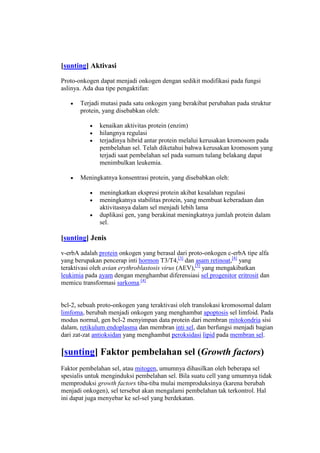 [sunting] Aktivasi
Proto-onkogen dapat menjadi onkogen dengan sedikit modifikasi pada fungsi
aslinya. Ada dua tipe pengaktifan:
Terjadi mutasi pada satu onkogen yang berakibat perubahan pada struktur
protein, yang disebabkan oleh:
kenaikan aktivitas protein (enzim)
hilangnya regulasi
terjadinya hibrid antar protein melalui kerusakan kromosom pada
pembelahan sel. Telah diketahui bahwa kerusakan kromosom yang
terjadi saat pembelahan sel pada sumum tulang belakang dapat
menimbulkan leukemia.
Meningkatnya konsentrasi protein, yang disebabkan oleh:
meningkatkan ekspresi protein akibat kesalahan regulasi
meningkatnya stabilitas protein, yang membuat keberadaan dan
aktivitasnya dalam sel menjadi lebih lama
duplikasi gen, yang berakinat meningkatnya jumlah protein dalam
sel.

[sunting] Jenis
v-erbA adalah protein onkogen yang berasal dari proto-onkogen c-erbA tipe alfa
yang berupakan pencerap inti hormon T3/T4,[3] dan asam retinoat,[4] yang
teraktivasi oleh avian erythroblastosis virus (AEV),[5] yang mengakibatkan
leukimia pada ayam dengan menghambat diferensiasi sel progenitor eritrosit dan
memicu transformasi sarkoma.[4]

bcl-2, sebuah proto-onkogen yang teraktivasi oleh translokasi kromosomal dalam
limfoma, berubah menjadi onkogen yang menghambat apoptosis sel limfoid. Pada
modus normal, gen bcl-2 menyimpan data protein dari membran mitokondria sisi
dalam, retikulum endoplasma dan membran inti sel, dan berfungsi menjadi bagian
dari zat-zat antioksidan yang menghambat peroksidasi lipid pada membran sel.

[sunting] Faktor pembelahan sel (Growth factors)
Faktor pembelahan sel, atau mitogen, umumnya dihasilkan oleh beberapa sel
spesialis untuk menginduksi pembelahan sel. Bila suatu cell yang umumnya tidak
memproduksi growth factors tiba-tiba mulai memproduksinya (karena berubah
menjadi onkogen), sel tersebut akan mengalami pembelahan tak terkontrol. Hal
ini dapat juga menyebar ke sel-sel yang berdekatan.

 