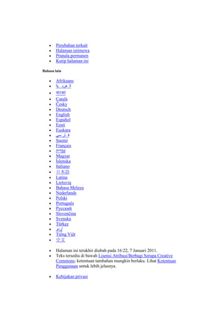 Perubahan terkait
Halaman istimewa
Pranala permanen
Kutip halaman ini
Bahasa lain

Afrikaans
‫ال عرب ية‬
Català
Česky
Deutsch
English
Español
Eesti
Euskara
‫ف ار سی‬
Suomi
Français
‫עברית‬
Magyar
Íslenska
Italiano
日本語
Latina
Lietuvių
Bahasa Melayu
Nederlands
Polski
Português
Русский
Slovenčina
Svenska
Türkçe
‫اردو‬
Tiếng Việt
中文
Halaman ini terakhir diubah pada 16:22, 7 Januari 2011.
Teks tersedia di bawah Lisensi Atribusi/Berbagi Serupa Creative
Commons; ketentuan tambahan mungkin berlaku. Lihat Ketentuan
Penggunaan untuk lebih jelasnya.
Kebijakan privasi

 