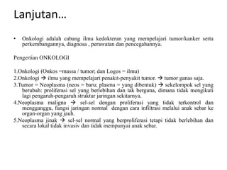 Lanjutan…
• Onkologi adalah cabang ilmu kedokteran yang mempelajari tumor/kanker serta
perkembangannya, diagnosa , perawatan dan pencegahannya.
Pengertian ONKOLOGI
1.Onkologi (Onkos =massa / tumor; dan Logos = ilmu)
2.Onkologi  ilmu yang mempelajari penakit-penyakit tumor.  tumor ganas saja.
3.Tumor = Neoplasma (neos = baru; plasma = yang dibentuk)  sekelompok sel yang
berubah: proliferasi sel yang berlebihan dan tak berguna, dimana tidak mengikuti
lagi pengaruh-pengaruh struktur jaringan sekitarnya.
4.Neoplasma maligna  sel-sel dengan proliferasi yang tidak terkontrol dan
mengganggu, fungsi jaringan normal dengan cara infiltrasi melalui anak sebar ke
organ-organ yang jauh.
5.Neoplasma jinak  sel-sel normal yang berproliferasi tetapi tidak berlebihan dan
secara lokal tidak invasiv dan tidak mempunyai anak sebar.
 