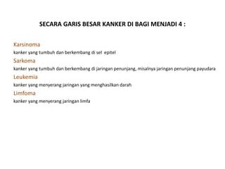 SECARA GARIS BESAR KANKER DI BAGI MENJADI 4 :
Karsinoma
kanker yang tumbuh dan berkembang di sel epitel
Sarkoma
kanker yang tumbuh dan berkembang di jaringan penunjang, misalnya jaringan penunjang payudara
Leukemia
kanker yang menyerang jaringan yang menghasilkan darah
Limfoma
kanker yang menyerang jaringan limfa
 