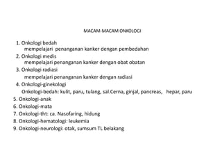 MACAM-MACAM ONKOLOGI
1. Onkologi bedah
mempelajari penanganan kanker dengan pembedahan
2. Onkologi medis
mempelajari penanganan kanker dengan obat obatan
3. Onkologi radiasi
mempelajari penanganan kanker dengan radiasi
4. Onkologi-ginekologi
Onkologi-bedah: kulit, paru, tulang, sal.Cerna, ginjal, pancreas, hepar, paru
5. Onkologi-anak
6. Onkologi-mata
7. Onkologi-tht: ca. Nasofaring, hidung
8. Onkologi-hematologi: leukemia
9. Onkologi-neurologi: otak, sumsum TL belakang
 