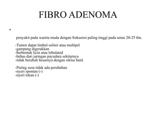 FIBRO ADENOMA
•
penyakit pada wanita muda dengan frekuensi paling tinggi pada umur 20-25 thn.
-Tumor dapat timbul soliter atau multipel
-gampang digerakkan
-berbentuk licin atau lobulated
-bebas dari jaringan payudara sekitarnya
-tidak berubah besarnya dengan siklus haid.
-Puting susu tidak ada perubahan
-nyeri spontan (-)
-nyeri tekan (-)
 