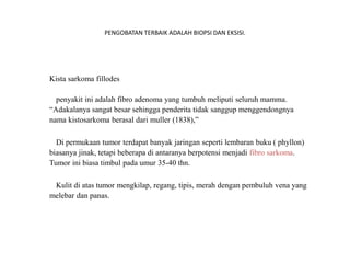 PENGOBATAN TERBAIK ADALAH BIOPSI DAN EKSISI.
Kista sarkoma fillodes
penyakit ini adalah fibro adenoma yang tumbuh meliputi seluruh mamma.
“Adakalanya sangat besar sehingga penderita tidak sanggup menggendongnya
nama kistosarkoma berasal dari muller (1838),”
Di permukaan tumor terdapat banyak jaringan seperti lembaran buku ( phyllon)
biasanya jinak, tetapi beberapa di antaranya berpotensi menjadi fibro sarkoma.
Tumor ini biasa timbul pada umur 35-40 thn.
Kulit di atas tumor mengkilap, regang, tipis, merah dengan pembuluh vena yang
melebar dan panas.
 