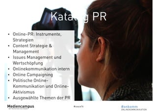 Katalog PR 
#cosca14 
• Online-PR: Instrumente, 
Strategien 
• Content Strategie & 
Management 
• Issues Management und 
Wertschöpfung 
• Onlinekommunikation intern 
• Online Campaigning 
• Politische Online- 
Kommunikation und Online- 
Aktivismus 
• Ausgewählte Themen der PR 
 