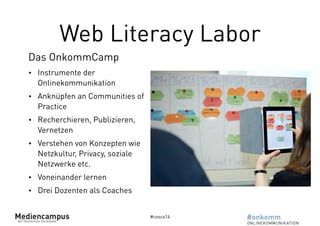 Web Literacy Labor 
#cosca14 
Das OnkommCamp 
• Instrumente der 
Onlinekommunikation 
• Anknüpfen an Communities of 
Practice 
• Recherchieren, Publizieren, 
Vernetzen 
• Verstehen von Konzepten wie 
Netzkultur, Privacy, soziale 
Netzwerke etc. 
• Voneinander lernen 
• Drei Dozenten als Coaches 
 