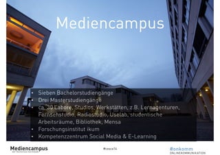 Mediencampus 
• Sieben Bachelorstudiengänge 
• Drei Masterstudiengänge 
• ca. 30 Labore, Studios, Werkstätten, z.B. Lernagenturen, 
Fernsehstudio, Radiostudio, Uselab, studentische 
Arbeitsräume, Bibliothek, Mensa 
• Forschungsinstitut ikum 
• Kompetenzzentrum Social Media & E-Learning 
#cosca14 
 