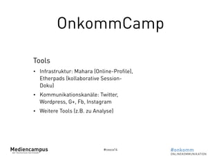 OnkommCamp 
Tools 
• Infrastruktur: Mahara (Online-Profile), 
Etherpads (kollaborative Session- 
Doku) 
• Kommunikationskanäle: Twitter, 
Wordpress, G+, Fb, Instagram 
• Weitere Tools (z.B. zu Analyse) 
#cosca14 
 