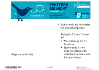 #cosca14 
Projekte im Vorfeld 
• Studierende als Vermittler 
von Onlinekompetenz 
! 
Beispiel: Zukunft Online- 
PR 
• Weiterbildung für PR-Praktiker 
• Studierende halten 
einzelne Workshops, 
erstellen Leitfäden und 
dokumentieren 
 