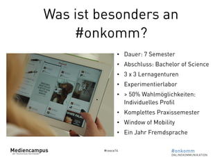 Was ist besonders an 
#onkomm? 
• Dauer: 7 Semester 
• Abschluss: Bachelor of Science 
• 3 x 3 Lernagenturen 
• Experimentierlabor 
• > 50% Wahlmöglichkeiten: 
Individuelles Profil 
• Komplettes Praxissemester 
• Window of Mobility 
• Ein Jahr Fremdsprache 
#cosca14 
 