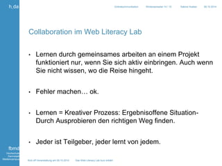 Kick off Veranstaltung am 09.10.2014 Das Web Literacy Lab kurz erklärt 
h_da 
fbmd 
Hochschule 
Darmstadt 
Mediencampus 
Onlinekommunikation Wintersemester 14 / 15 Sabine Hueber 09.10.2014 
Collaboration im Web Literacy Lab 
• Lernen durch gemeinsames arbeiten an einem Projekt 
funktioniert nur, wenn Sie sich aktiv einbringen. Auch wenn 
Sie nicht wissen, wo die Reise hingeht. 
• Fehler machen… ok. 
• Lernen = Kreativer Prozess: Ergebnisoffene Situation- 
Durch Ausprobieren den richtigen Weg finden. 
• Jeder ist Teilgeber, jeder lernt von jedem. 
 