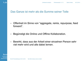 Kick off Veranstaltung am 09.10.2014 Das Web Literacy Lab kurz erklärt 
h_da 
fbmd 
Hochschule 
Darmstadt 
Mediencampus 
Onlinekommunikation Wintersemester 14 / 15 Sabine Hueber 09.10.2014 
Das Ganze ist mehr als die Summe seiner Teile 
• Offenheit im Sinne von “aggregate, remix, repurpose, feed 
forward”. 
• Begünstigt die Online und Offline Kollaboration. 
• Bewirkt, dass aus der Arbeit einer einzelnen Person sehr 
viel mehr wird und alle dabei lernen. 
 