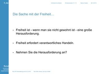 Kick off Veranstaltung am 09.10.2014 Das Web Literacy Lab kurz erklärt 
h_da 
fbmd 
Hochschule 
Darmstadt 
Mediencampus 
Onlinekommunikation Wintersemester 14 / 15 Sabine Hueber 09.10.2014 
Die Sache mit der Freiheit… 
• Freiheit ist - wenn man sie nicht gewohnt ist - eine große 
Herausforderung. 
• Freiheit erfordert verantwortliches Handeln. 
• Nehmen Sie die Herausforderung an? 
 