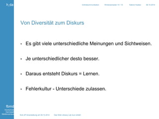 Kick off Veranstaltung am 09.10.2014 Das Web Literacy Lab kurz erklärt 
h_da 
fbmd 
Hochschule 
Darmstadt 
Mediencampus 
Onlinekommunikation Wintersemester 14 / 15 Sabine Hueber 09.10.2014 
Von Diversität zum Diskurs 
• Es gibt viele unterschiedliche Meinungen und Sichtweisen. 
• Je unterschiedlicher desto besser. 
• Daraus entsteht Diskurs = Lernen. 
• Fehlerkultur - Unterschiede zulassen. 
 