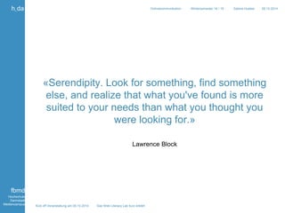 «Serendipity. Look for something, find something 
else, and realize that what you've found is more 
suited to your needs than what you thought you 
were looking for.» 
Kick off Veranstaltung am 09.10.2014 Das Web Literacy Lab kurz erklärt 
Onlinekommunikation Wintersemester 14 / 15 Sabine Hueber 09.10.2014 
h_da 
fbmd 
Hochschule 
Darmstadt 
Mediencampus 
Lawrence Block 
 