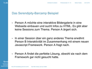 Kick off Veranstaltung am 09.10.2014 Das Web Literacy Lab kurz erklärt 
h_da 
fbmd 
Hochschule 
Darmstadt 
Mediencampus 
Onlinekommunikation Wintersemester 14 / 15 Sabine Hueber 09.10.2014 
Das Serendipity-Barcamp Beispiel 
• Person A möchte eine interaktive Bildergalerie in eine 
Webseite einbauen und sucht Infos zu HTML. Es gibt aber 
keine Sessions zum Thema. Person A ärgert sich. 
• In einer Session über ein ganz anderes Thema erwähnt 
Person B Interaktivität im Zusammenhang mit einem neuen 
Javascript Framework. Person A fragt nach. 
• Person A findet die perfekte Lösung, obwohl sie nach dem 
Framework gar nicht gesucht hatte. 
 