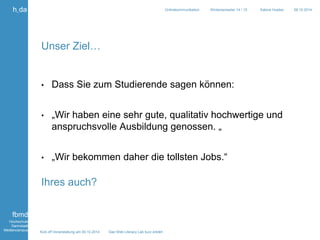Kick off Veranstaltung am 09.10.2014 Das Web Literacy Lab kurz erklärt 
h_da 
fbmd 
Hochschule 
Darmstadt 
Mediencampus 
Onlinekommunikation Wintersemester 14 / 15 Sabine Hueber 09.10.2014 
Unser Ziel… 
• Dass Sie zum Studierende sagen können: 
• „Wir haben eine sehr gute, qualitativ hochwertige und 
anspruchsvolle Ausbildung genossen. „ 
• „Wir bekommen daher die tollsten Jobs.“ 
Ihres auch? 
 