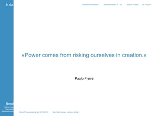«Power comes from risking ourselves in creation.» 
Kick off Veranstaltung am 09.10.2014 Das Web Literacy Lab kurz erklärt 
Onlinekommunikation Wintersemester 14 / 15 Sabine Hueber 09.10.2014 
h_da 
fbmd 
Hochschule 
Darmstadt 
Mediencampus 
Paolo Freire 
