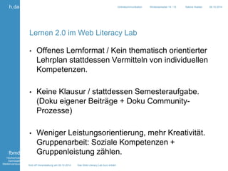 Kick off Veranstaltung am 09.10.2014 Das Web Literacy Lab kurz erklärt 
h_da 
fbmd 
Hochschule 
Darmstadt 
Mediencampus 
Onlinekommunikation Wintersemester 14 / 15 Sabine Hueber 09.10.2014 
Lernen 2.0 im Web Literacy Lab 
• Offenes Lernformat / Kein thematisch orientierter 
Lehrplan stattdessen Vermitteln von individuellen 
Kompetenzen. 
• Keine Klausur / stattdessen Semesteraufgabe. 
(Doku eigener Beiträge + Doku Community- 
Prozesse) 
• Weniger Leistungsorientierung, mehr Kreativität. 
Gruppenarbeit: Soziale Kompetenzen + 
Gruppenleistung zählen. 
 