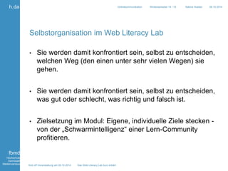 Kick off Veranstaltung am 09.10.2014 Das Web Literacy Lab kurz erklärt 
h_da 
fbmd 
Hochschule 
Darmstadt 
Mediencampus 
Onlinekommunikation Wintersemester 14 / 15 Sabine Hueber 09.10.2014 
Selbstorganisation im Web Literacy Lab 
• Sie werden damit konfrontiert sein, selbst zu entscheiden, 
welchen Weg (den einen unter sehr vielen Wegen) sie 
gehen. 
• Sie werden damit konfrontiert sein, selbst zu entscheiden, 
was gut oder schlecht, was richtig und falsch ist. 
• Zielsetzung im Modul: Eigene, individuelle Ziele stecken - 
von der „Schwarmintelligenz“ einer Lern-Community 
profitieren. 
 