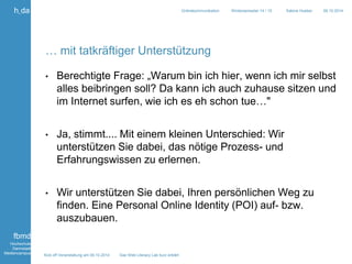 Kick off Veranstaltung am 09.10.2014 Das Web Literacy Lab kurz erklärt 
h_da 
fbmd 
Hochschule 
Darmstadt 
Mediencampus 
Onlinekommunikation Wintersemester 14 / 15 Sabine Hueber 09.10.2014 
… mit tatkräftiger Unterstützung 
• Berechtigte Frage: „Warum bin ich hier, wenn ich mir selbst 
alles beibringen soll? Da kann ich auch zuhause sitzen und 
im Internet surfen, wie ich es eh schon tue…" 
• Ja, stimmt.... Mit einem kleinen Unterschied: Wir 
unterstützen Sie dabei, das nötige Prozess- und 
Erfahrungswissen zu erlernen. 
• Wir unterstützen Sie dabei, Ihren persönlichen Weg zu 
finden. Eine Personal Online Identity (POI) auf- bzw. 
auszubauen. 
 