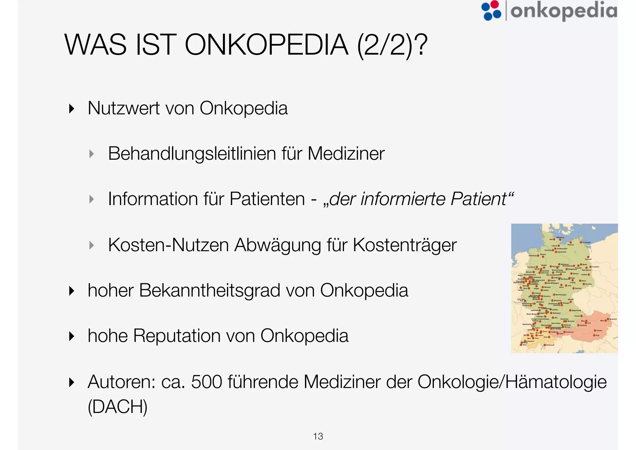 WAS IST ONKOPEDIA (2/2)?
13
‣ Nutzwert von Onkopedia
‣ Behandlungsleitlinien für Mediziner
‣ Information für Patienten - „der informierte Patient“
‣ Kosten-Nutzen Abwägung für Kostenträger
‣ hoher Bekanntheitsgrad von Onkopedia
‣ hohe Reputation von Onkopedia
‣ Autoren: ca. 500 führende Mediziner der Onkologie/Hämatologie
(DACH)
 