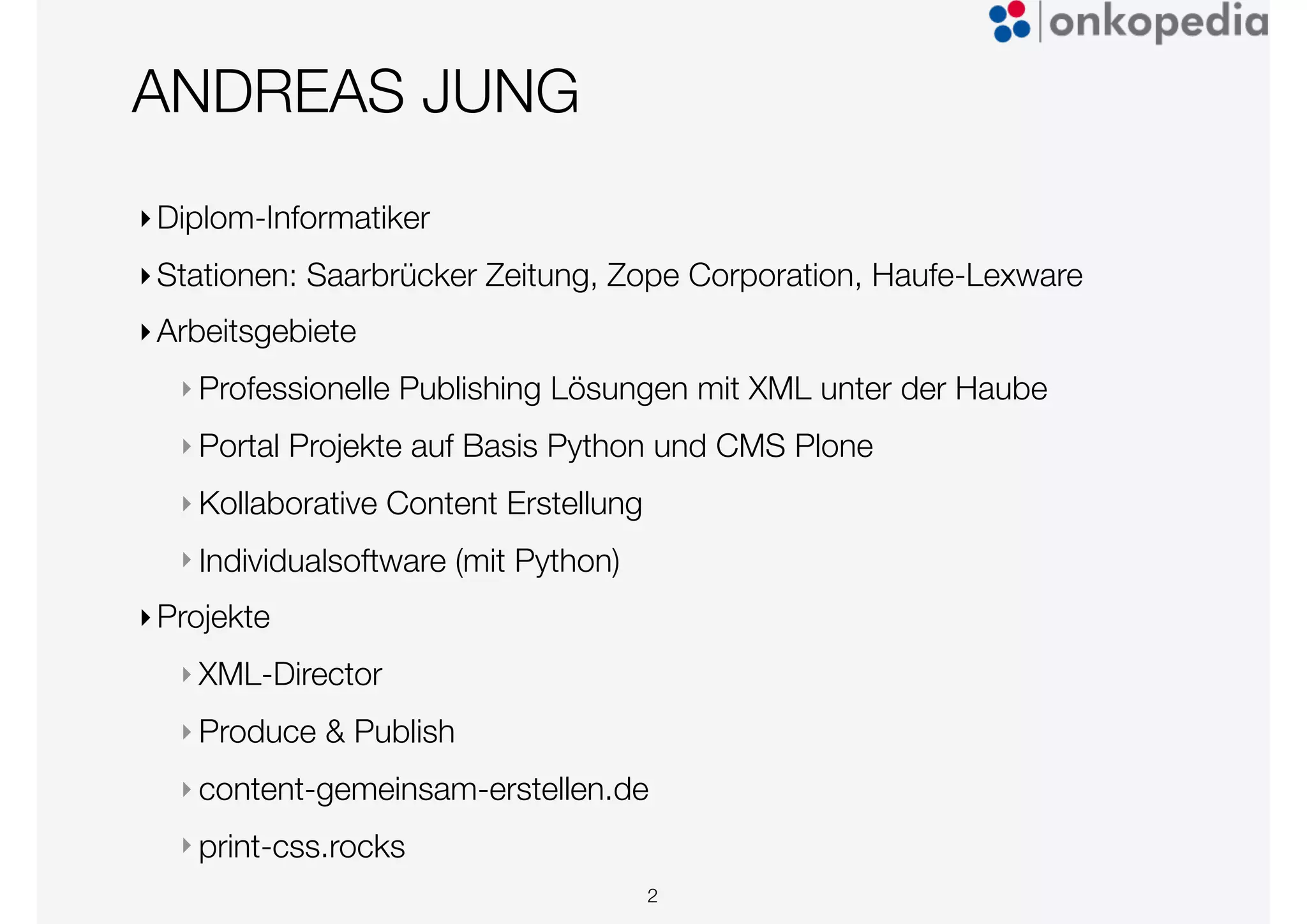 ANDREAS JUNG
‣Diplom-Informatiker
‣Stationen: Saarbrücker Zeitung, Zope Corporation, Haufe-Lexware
‣Arbeitsgebiete
‣ Professionelle Publishing Lösungen mit XML unter der Haube
‣ Portal Projekte auf Basis Python und CMS Plone
‣ Kollaborative Content Erstellung
‣ Individualsoftware (mit Python)
‣Projekte
‣ XML-Director
‣ Produce & Publish
‣ content-gemeinsam-erstellen.de
‣ print-css.rocks
2
 