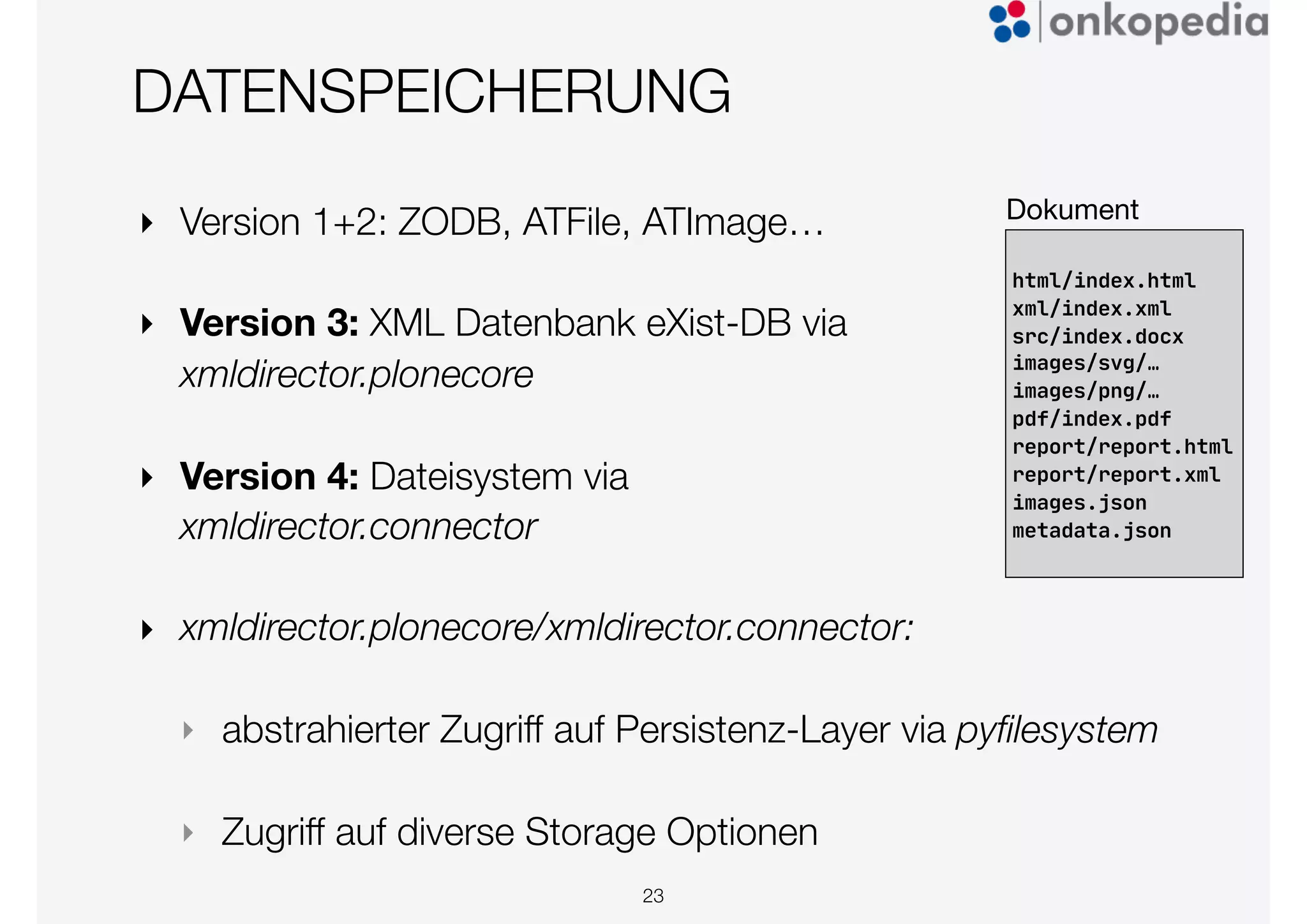 DATENSPEICHERUNG
23
html/index.html

xml/index.xml

src/index.docx

images/svg/…

images/png/…

pdf/index.pdf

report/report.html

report/report.xml

images.json

metadata.json
Dokument
‣ Version 1+2: ZODB, ATFile, ATImage…
‣ Version 3: XML Datenbank eXist-DB via
xmldirector.plonecore
‣ Version 4: Dateisystem via
xmldirector.connector
‣ xmldirector.plonecore/xmldirector.connector:
‣ abstrahierter Zugriff auf Persistenz-Layer via pyﬁlesystem
‣ Zugriff auf diverse Storage Optionen
 