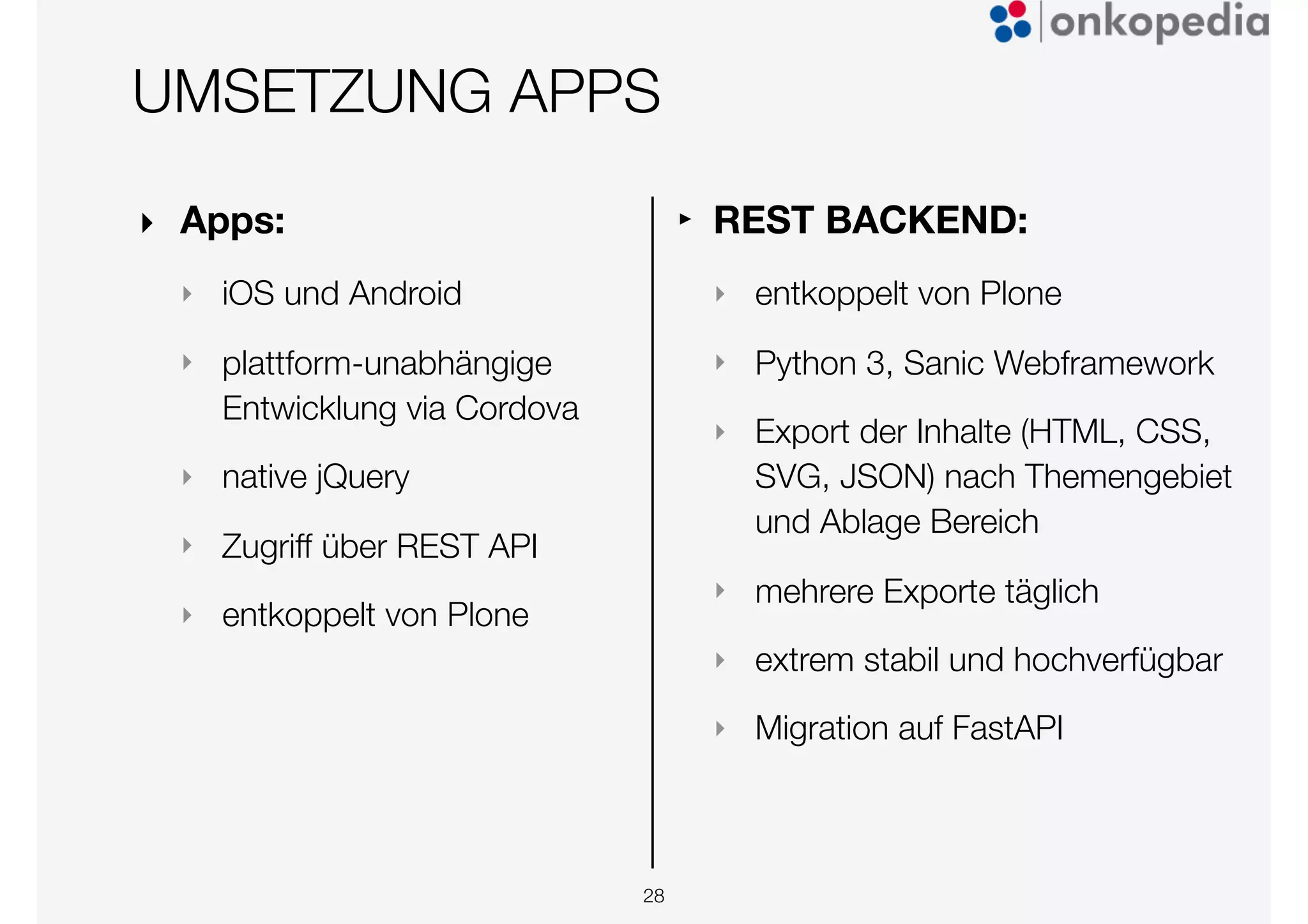 UMSETZUNG APPS
‣ Apps:
‣ iOS und Android
‣ plattform-unabhängige
Entwicklung via Cordova
‣ native jQuery
‣ Zugriff über REST API
‣ entkoppelt von Plone
28
‣ REST BACKEND:
‣ entkoppelt von Plone
‣ Python 3, Sanic Webframework
‣ Export der Inhalte (HTML, CSS,
SVG, JSON) nach Themengebiet
und Ablage Bereich
‣ mehrere Exporte täglich
‣ extrem stabil und hochverfügbar
‣ Migration auf FastAPI
 