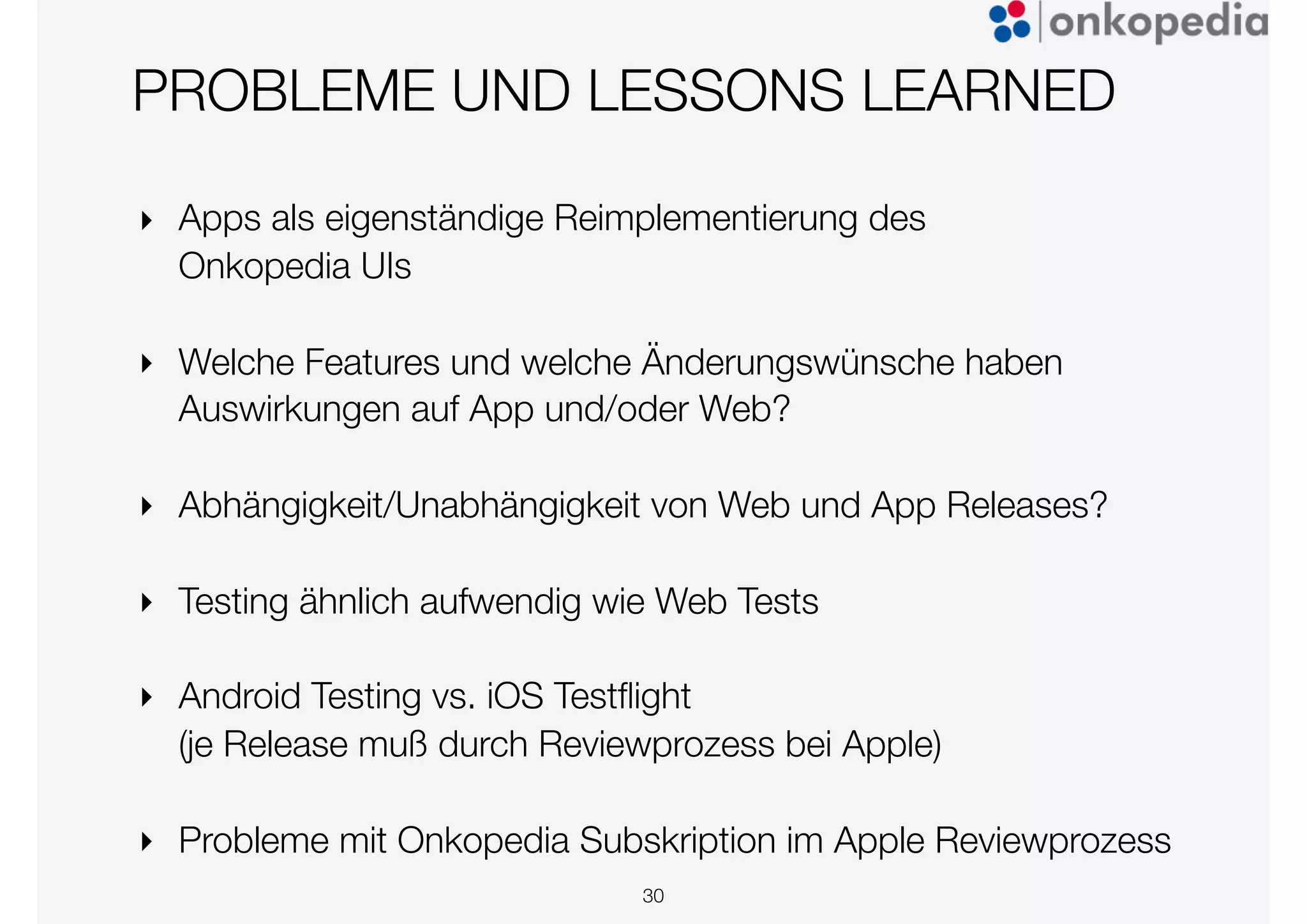 PROBLEME UND LESSONS LEARNED
‣ Apps als eigenständige Reimplementierung des
Onkopedia UIs
‣ Welche Features und welche Änderungswünsche haben
Auswirkungen auf App und/oder Web?
‣ Abhängigkeit/Unabhängigkeit von Web und App Releases?
‣ Testing ähnlich aufwendig wie Web Tests
‣ Android Testing vs. iOS Testﬂight
(je Release muß durch Reviewprozess bei Apple)
‣ Probleme mit Onkopedia Subskription im Apple Reviewprozess
30
 