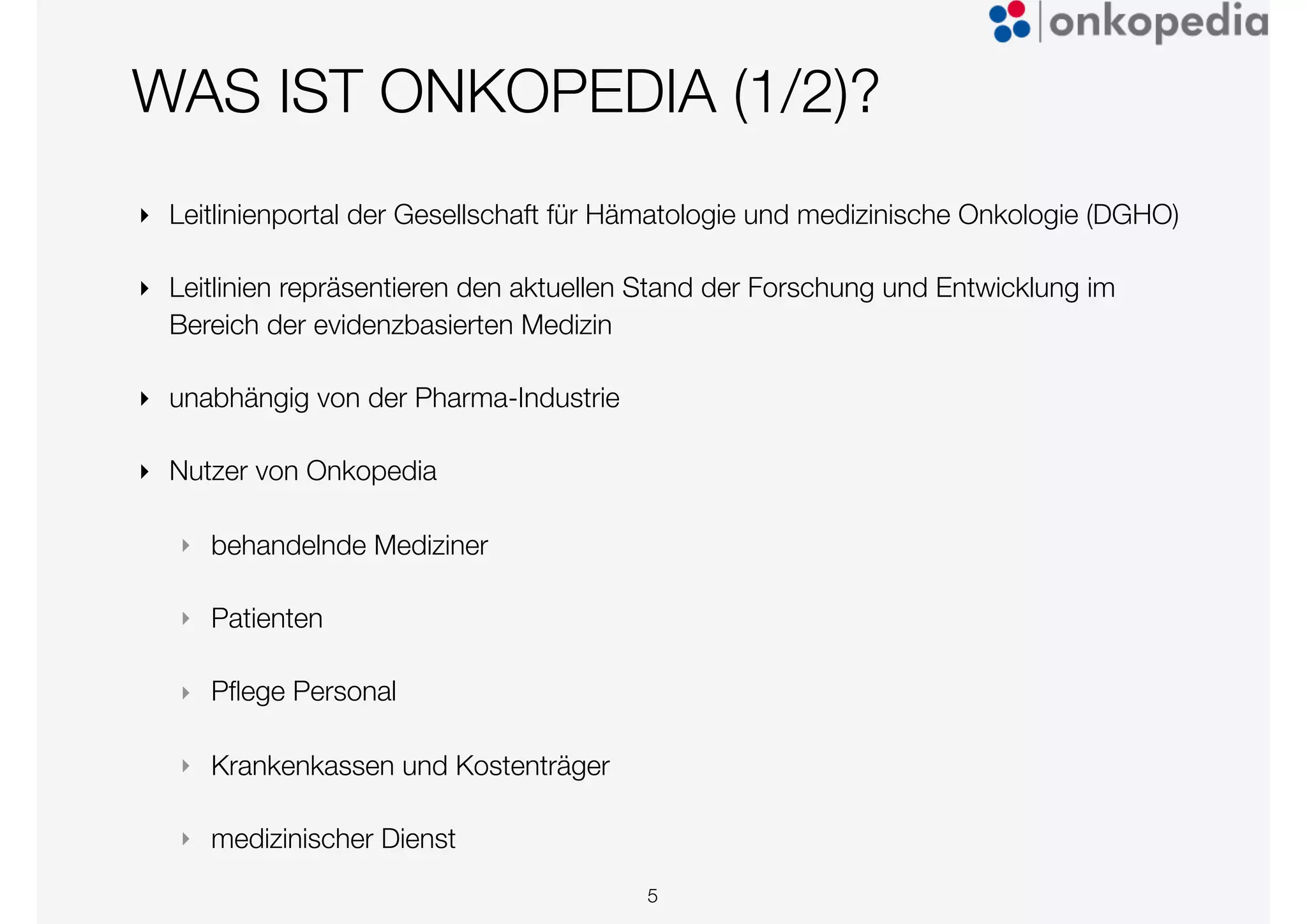 WAS IST ONKOPEDIA (1/2)?
‣ Leitlinienportal der Gesellschaft für Hämatologie und medizinische Onkologie (DGHO)
‣ Leitlinien repräsentieren den aktuellen Stand der Forschung und Entwicklung im
Bereich der evidenzbasierten Medizin
‣ unabhängig von der Pharma-Industrie
‣ Nutzer von Onkopedia
‣ behandelnde Mediziner
‣ Patienten
‣ Pﬂege Personal
‣ Krankenkassen und Kostenträger
‣ medizinischer Dienst
5
 