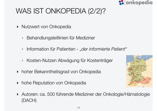 WAS IST ONKOPEDIA (2/2)?
13
‣ Nutzwert von Onkopedia
‣ Behandlungsleitlinien für Mediziner
‣ Information für Patienten - „der informierte Patient“
‣ Kosten-Nutzen Abwägung für Kostenträger
‣ hoher Bekanntheitsgrad von Onkopedia
‣ hohe Reputation von Onkopedia
‣ Autoren: ca. 500 führende Mediziner der Onkologie/Hämatologie
(DACH)
 