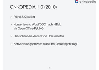 ONKOPEDIA 1.0 (2010)
‣ Plone 3.X basiert
‣ Konvertierung Word/DOC nach HTML
via Open-Ofﬁce/PyUNO
‣ überschaubare Anzahl von Dokumenten
‣ Konvertierungsprozess stabil, bei Detailfragen fragil
16
 