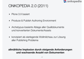 ONKOPEDIA 2.0 (2011)
‣ Plone 3.X basiert
‣ Produce & Publish Authoring Environment
‣ Archetypus-basierte Ablage aller Quelldokumente
und konvertierten Dokumente/Assets
‣ konzipiert als eierlegende Wollmilchsau zur Lösung
aller Publishing Probleme
17
allmähliche Implosion durch steigende Anforderungen  
und wachsende Anzahl von Dokumenten
 