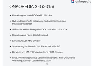 ONKOPEDIA 3.0 (2015)
‣ Umstellung auf einen DOCX-XML Workﬂow
‣ XML und konvertierte Dokumente sind an jeder Stelle des
Prozesses validierbar
‣ Verlustfreie Konvertierung von DOCX nach XML und zurück
‣ Umstellung auf Plone 4.0 als Frontend
‣ Entwicklung von XML-Director
‣ Speicherung der Daten in XML Datenbank eXist-DB
‣ Konvertierung XML/PDF durch externe REST Services
‣ neue Anforderungen: neue Dokumentenbereiche, mehr Dokumente,
Verlinkung zwischen Dokumenten u.v.a.m.
18
 