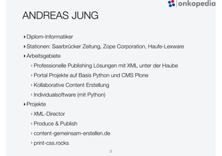 ANDREAS JUNG
‣Diplom-Informatiker
‣Stationen: Saarbrücker Zeitung, Zope Corporation, Haufe-Lexware
‣Arbeitsgebiete
‣ Professionelle Publishing Lösungen mit XML unter der Haube
‣ Portal Projekte auf Basis Python und CMS Plone
‣ Kollaborative Content Erstellung
‣ Individualsoftware (mit Python)
‣Projekte
‣ XML-Director
‣ Produce & Publish
‣ content-gemeinsam-erstellen.de
‣ print-css.rocks
2
 