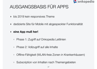 AUSGANGSBASIS FÜR APPS
‣ bis 2019 kein responsives Theme
‣ dedizierte Site für Mobile mit abgespeckter Funktionalität
‣ eine App muß her!
‣ Phase 1: Zugriff auf Onkopedia Leitlinien
‣ Phase 2: Vollzugriff auf alle Inhalte
‣ Ofﬂine-Fähigkeit (WLAN-freie Zonen in Krankenhäusern)
‣ Subscription von Inhalten nach Themengebieten
27
 