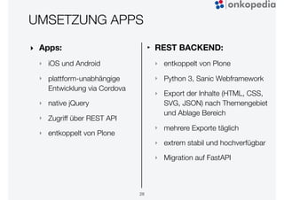UMSETZUNG APPS
‣ Apps:
‣ iOS und Android
‣ plattform-unabhängige
Entwicklung via Cordova
‣ native jQuery
‣ Zugriff über REST API
‣ entkoppelt von Plone
28
‣ REST BACKEND:
‣ entkoppelt von Plone
‣ Python 3, Sanic Webframework
‣ Export der Inhalte (HTML, CSS,
SVG, JSON) nach Themengebiet
und Ablage Bereich
‣ mehrere Exporte täglich
‣ extrem stabil und hochverfügbar
‣ Migration auf FastAPI
 