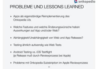 PROBLEME UND LESSONS LEARNED
‣ Apps als eigenständige Reimplementierung des
Onkopedia UIs
‣ Welche Features und welche Änderungswünsche haben
Auswirkungen auf App und/oder Web?
‣ Abhängigkeit/Unabhängigkeit von Web und App Releases?
‣ Testing ähnlich aufwendig wie Web Tests
‣ Android Testing vs. iOS Testﬂight
(je Release muß durch Reviewprozess bei Apple)
‣ Probleme mit Onkopedia Subskription im Apple Reviewprozess
30
 