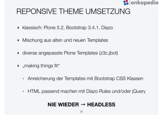 REPONSIVE THEME UMSETZUNG
‣ klassisch: Plone 5.2, Bootstrap 3.4.1, Diazo
‣ Mischung aus alten und neuen Templates
‣ diverse angepasste Plone Templates (z3c.jbot)
‣ „making things ﬁt“
‣ Anreicherung der Templates mit Bootstrap CSS Klassen
‣ HTML passend machen mit Diazo Rules und/oder jQuery
32
NIE WIEDER → HEADLESS
 