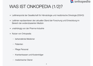 WAS IST ONKOPEDIA (1/2)?
‣ Leitlinienportal der Gesellschaft für Hämatologie und medizinische Onkologie (DGHO)
‣ Leitlinien repräsentieren den aktuellen Stand der Forschung und Entwicklung im
Bereich der evidenzbasierten Medizin
‣ unabhängig von der Pharma-Industrie
‣ Nutzer von Onkopedia
‣ behandelnde Mediziner
‣ Patienten
‣ Pﬂege Personal
‣ Krankenkassen und Kostenträger
‣ medizinischer Dienst
5
 