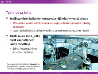 Työn luova tuho
 Teollistumisen kaltainen tuottavuusräjähdys lyhyessä ajassa
 20 vuoden kuluttua kolmanneksen nykyisistä töistä hoitaa tekoäly
tai robotti
 Loput työtehtävät ja niissä vaadittu osaaminen muuttuvat rajusti
 Tilalle uusia töitä, jotka
eivät kannattaneet
ilman robotteja
 Esim. Automaattinen
jätteiden lajittelu
4.6.2014 TIEKE Tietoyhteiskunnan kehittämiskeskus ry 13
Suomalainen ZenRobotics Recycler on
aito tekoälyn ohjaama jätteidenlajittelu-
robotti, joka reagoi ympäristöönsä.
 