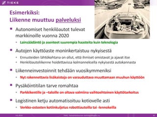 Esimerkiksi:
Liikenne muuttuu palveluksi
 Autonomiset henkilöautot tulevat
markkinoille vuonna 2020
 Lainsäädäntö ja asenteet suurempia haasteita kuin teknologia
 Autojen käyttöaste moninkertaistuu nykyisestä
 Ennusteiden lähtökohtana on ollut, että ihmiset omistavat ja ajavat itse
 Henkilöautoliikenne hoidettavissa kolmanneksella nykyisestä autokannasta
 Liikenneinvestoinnit tehdään vuosikymmeniksi
 Nyt rakennettavia lisäkaistoja on varauduttava muuttamaan muuhun käyttöön
 Pysäköintitilan tarve romahtaa
 Parkkikentille ja –taloille on oltava valmiina vaihtoehtoinen käyttötarkoitus
 Logistinen ketju automatisoituu kotiovelle asti
 Verkko-ostosten kotiinkuljetus robottiautoilla tai -lennokeilla
4.6.2014 TIEKE Tietoyhteiskunnan kehittämiskeskus ry 16
 