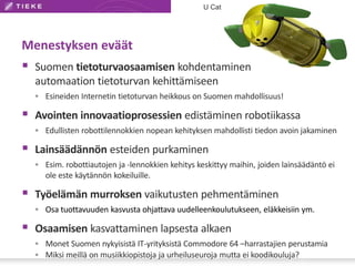 Menestyksen eväät
 Suomen tietoturvaosaamisen kohdentaminen
automaation tietoturvan kehittämiseen
 Esineiden Internetin tietoturvan heikkous on Suomen mahdollisuus!
 Avointen innovaatioprosessien edistäminen robotiikassa
 Edullisten robottilennokkien nopean kehityksen mahdollisti tiedon avoin jakaminen
 Lainsäädännön esteiden purkaminen
 Esim. robottiautojen ja -lennokkien kehitys keskittyy maihin, joiden lainsäädäntö ei
ole este käytännön kokeiluille.
 Työelämän murroksen vaikutusten pehmentäminen
 Osa tuottavuuden kasvusta ohjattava uudelleenkoulutukseen, eläkkeisiin ym.
 Osaamisen kasvattaminen lapsesta alkaen
 Monet Suomen nykyisistä IT-yrityksistä Commodore 64 –harrastajien perustamia
 Miksi meillä on musiikkiopistoja ja urheiluseuroja mutta ei koodikouluja?
U Cat
 